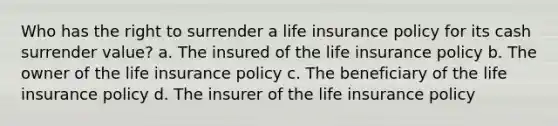 Who has the right to surrender a life insurance policy for its cash surrender value? a. The insured of the life insurance policy b. The owner of the life insurance policy c. The beneficiary of the life insurance policy d. The insurer of the life insurance policy