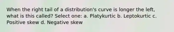 When the right tail of a distribution's curve is longer the left, what is this called? Select one: a. Platykurtic b. Leptokurtic c. Positive skew d. Negative skew