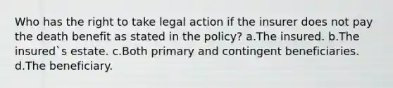 Who has the right to take legal action if the insurer does not pay the death benefit as stated in the policy? a.The insured. b.The insured`s estate. c.Both primary and contingent beneficiaries. d.The beneficiary.