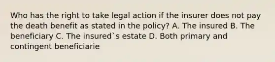 Who has the right to take legal action if the insurer does not pay the death benefit as stated in the policy? A. The insured B. The beneficiary C. The insured`s estate D. Both primary and contingent beneficiarie