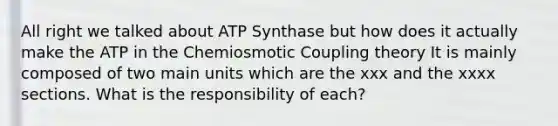 All right we talked about ATP Synthase but how does it actually make the ATP in the Chemiosmotic Coupling theory It is mainly composed of two main units which are the xxx and the xxxx sections. What is the responsibility of each?