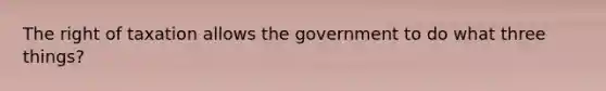 The right of taxation allows the government to do what three things?