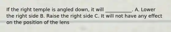 If the right temple is angled down, it will ___________. A. Lower the right side B. Raise the right side C. It will not have any effect on the position of the lens