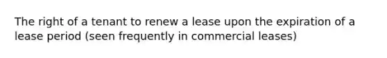 The right of a tenant to renew a lease upon the expiration of a lease period (seen frequently in commercial leases)