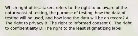 Which right of test-takers refers to the right to be aware of the nature/cost of testing, the purpose of testing, how the data of testing will be used, and how long the data will be on record? A. <a href='https://www.questionai.com/knowledge/kP8JKypsnv-the-right-to-privacy' class='anchor-knowledge'>the right to privacy</a> B. The right to <a href='https://www.questionai.com/knowledge/kSCmSGHNge-informed-consent' class='anchor-knowledge'>informed consent</a> C. The right to confidentiality D. The right to the least stigmatizing label