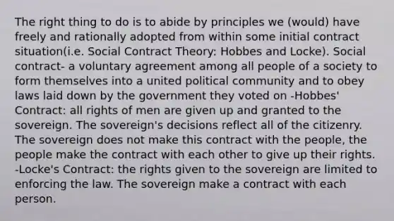 The right thing to do is to abide by principles we (would) have freely and rationally adopted from within some initial contract situation(i.e. Social Contract Theory: Hobbes and Locke). Social contract- a voluntary agreement among all people of a society to form themselves into a united political community and to obey laws laid down by the government they voted on -Hobbes' Contract: all rights of men are given up and granted to the sovereign. The sovereign's decisions reflect all of the citizenry. The sovereign does not make this contract with the people, the people make the contract with each other to give up their rights. -Locke's Contract: the rights given to the sovereign are limited to enforcing the law. The sovereign make a contract with each person.