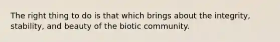 The right thing to do is that which brings about the integrity, stability, and beauty of the biotic community.