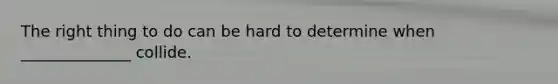 The right thing to do can be hard to determine when ______________ collide.