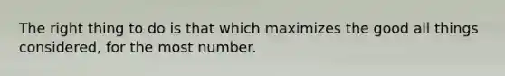 The right thing to do is that which maximizes the good all things considered, for the most number.