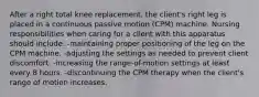 After a right total knee replacement, the client's right leg is placed in a continuous passive motion (CPM) machine. Nursing responsibilities when caring for a client with this apparatus should include: -maintaining proper positioning of the leg on the CPM machine. -adjusting the settings as needed to prevent client discomfort. -increasing the range-of-motion settings at least every 8 hours. -discontinuing the CPM therapy when the client's range of motion increases.