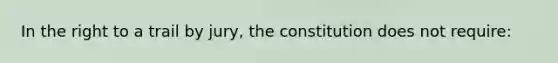 In the right to a trail by jury, the constitution does not require: