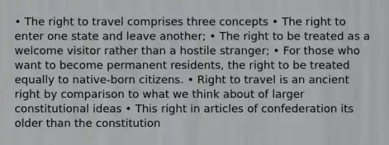 • The right to travel comprises three concepts • The right to enter one state and leave another; • The right to be treated as a welcome visitor rather than a hostile stranger; • For those who want to become permanent residents, the right to be treated equally to native-born citizens. • Right to travel is an ancient right by comparison to what we think about of larger constitutional ideas • This right in articles of confederation its older than the constitution