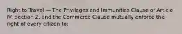 Right to Travel — The Privileges and Immunities Clause of Article IV, section 2, and the Commerce Clause mutually enforce the right of every citizen to: