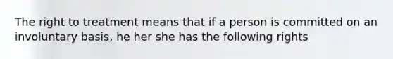 The right to treatment means that if a person is committed on an involuntary basis, he her she has the following rights