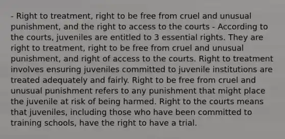 - Right to treatment, right to be free from cruel and unusual punishment, and the right to access to the courts - According to the courts, juveniles are entitled to 3 essential rights. They are right to treatment, right to be free from cruel and unusual punishment, and right of access to the courts. Right to treatment involves ensuring juveniles committed to juvenile institutions are treated adequately and fairly. Right to be free from cruel and unusual punishment refers to any punishment that might place the juvenile at risk of being harmed. Right to the courts means that juveniles, including those who have been committed to training schools, have the right to have a trial.