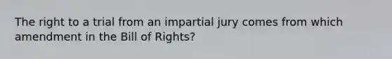 The right to a trial from an impartial jury comes from which amendment in the Bill of Rights?