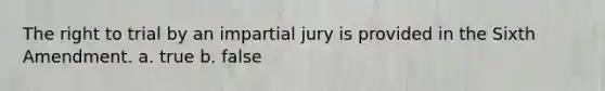 The right to trial by an impartial jury is provided in the Sixth Amendment. a. true b. false