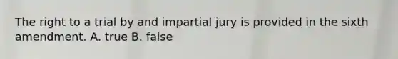 The right to a trial by and impartial jury is provided in the sixth amendment. A. true B. false