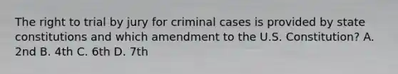 The right to trial by jury for criminal cases is provided by state constitutions and which amendment to the U.S. Constitution? A. 2nd B. 4th C. 6th D. 7th