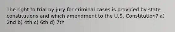 The right to trial by jury for criminal cases is provided by state constitutions and which amendment to the U.S. Constitution? a) 2nd b) 4th c) 6th d) 7th