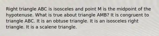 Right triangle ABC is isosceles and point M is the midpoint of the hypotenuse. What is true about triangle AMB? It is congruent to triangle ABC. It is an obtuse triangle. It is an <a href='https://www.questionai.com/knowledge/kCjcUtfkbh-isosceles-right-triangle' class='anchor-knowledge'>isosceles right triangle</a>. It is a <a href='https://www.questionai.com/knowledge/kuroLK3TOj-scalene-triangle' class='anchor-knowledge'>scalene triangle</a>.