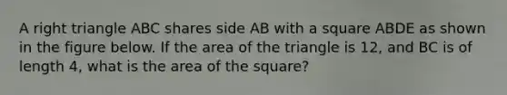 A right triangle ABC shares side AB with a square ABDE as shown in the figure below. If the area of the triangle is 12, and BC is of length 4, what is the area of the square?