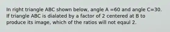 In right triangle ABC shown below, angle A =60 and angle C=30. If triangle ABC is dialated by a factor of 2 centered at B to produce its image, which of the ratios will not eqaul 2.