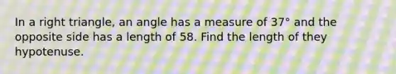 In a right triangle, an angle has a measure of 37° and the opposite side has a length of 58. Find the length of they hypotenuse.