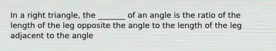 In a right triangle, the _______ of an angle is the ratio of the length of the leg opposite the angle to the length of the leg adjacent to the angle