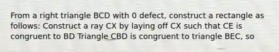 From a right triangle BCD with 0 defect, construct a rectangle as follows: Construct a ray CX by laying off CX such that CE is congruent to BD Triangle CBD is congruent to triangle BEC, so <CEB is a right angle Now (<CBD)° + (<BCD)°= 90° and (<ECB)° + (<BCD)°=90°. Therefore, <ECD is a right angle. Similarly, <EBD is a right angle.