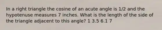 In a right triangle the cosine of an acute angle is 1/2 and the hypotenuse measures 7 inches. What is the length of the side of the triangle adjacent to this angle? 1 3.5 6.1 7