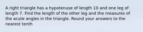 A right triangle has a hypotenuse of length 10 and one leg of length 7. Find the length of the other leg and the measures of the acute angles in the triangle. Round your answers to the nearest tenth