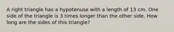 A right triangle has a hypotenuse with a length of 13 cm. One side of the triangle is 3 times longer than the other side. How long are the sides of this triangle?