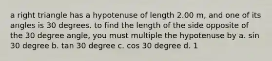 a right triangle has a hypotenuse of length 2.00 m, and one of its angles is 30 degrees. to find the length of the side opposite of the 30 degree angle, you must multiple the hypotenuse by a. sin 30 degree b. tan 30 degree c. cos 30 degree d. 1