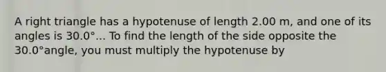 A <a href='https://www.questionai.com/knowledge/kT3VykV4Uo-right-triangle' class='anchor-knowledge'>right triangle</a> has a hypotenuse of length 2.00 m, and one of its angles is 30.0°... To find the length of the side opposite the 30.0°angle, you must multiply the hypotenuse by