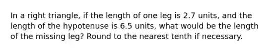 In a right triangle, if the length of one leg is 2.7 units, and the length of the hypotenuse is 6.5 units, what would be the length of the missing leg? Round to the nearest tenth if necessary.