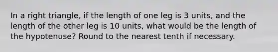 In a right triangle, if the length of one leg is 3 units, and the length of the other leg is 10 units, what would be the length of the hypotenuse? Round to the nearest tenth if necessary.