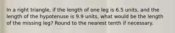 In a right triangle, if the length of one leg is 6.5 units, and the length of the hypotenuse is 9.9 units, what would be the length of the missing leg? Round to the nearest tenth if necessary.