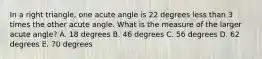 In a right triangle, one acute angle is 22 degrees less than 3 times the other acute angle. What is the measure of the larger acute angle? A. 18 degrees B. 46 degrees C. 56 degrees D. 62 degrees E. 70 degrees