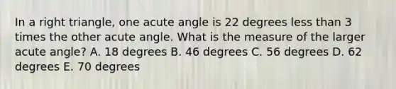 In a right triangle, one acute angle is 22 degrees less than 3 times the other acute angle. What is the measure of the larger acute angle? A. 18 degrees B. 46 degrees C. 56 degrees D. 62 degrees E. 70 degrees