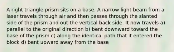 A right triangle prism sits on a base. A narrow light beam from a laser travels through air and then passes through the slanted side of the prism and out the vertical back side. It now travels a) parallel to the original direction b) bent downward toward the base of the prism c) along the identical path that it entered the block d) bent upward away from the base