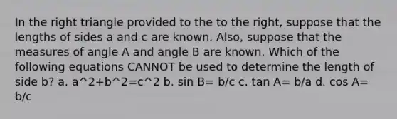 In the right triangle provided to the to the right, suppose that the lengths of sides a and c are known. Also, suppose that the measures of angle A and angle B are known. Which of the following equations CANNOT be used to determine the length of side b? a. a^2+b^2=c^2 b. sin B= b/c c. tan A= b/a d. cos A= b/c