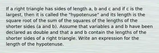 If a right triangle has sides of length a, b and c and if c is the largest, then it is called the "hypotenuse" and its length is the square root of the sum of the squares of the lengths of the shorter sides (a and b). Assume that variables a and b have been declared as double and that a and b contain the lengths of the shorter sides of a right triangle. Write an expression for the length of the hypotenuse.