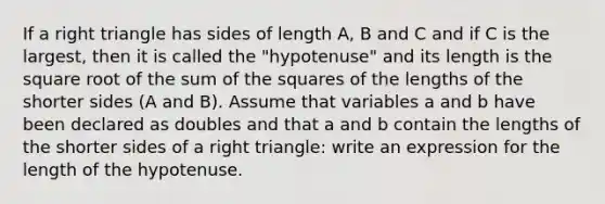 If a <a href='https://www.questionai.com/knowledge/kT3VykV4Uo-right-triangle' class='anchor-knowledge'>right triangle</a> has sides of length A, B and C and if C is the largest, then it is called the "hypotenuse" and its length is the square root of the sum of the squares of the lengths of the shorter sides (A and B). Assume that variables a and b have been declared as doubles and that a and b contain the lengths of the shorter sides of a right triangle: write an expression for the length of the hypotenuse.