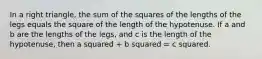 In a right triangle, the sum of the squares of the lengths of the legs equals the square of the length of the hypotenuse. If a and b are the lengths of the legs, and c is the length of the hypotenuse, then a squared + b squared = c squared.