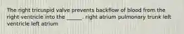 The right tricuspid valve prevents backflow of blood from the right ventricle into the ______. right atrium pulmonary trunk left ventricle left atrium