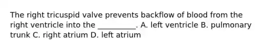 The right tricuspid valve prevents backflow of blood from the right ventricle into the __________. A. left ventricle B. pulmonary trunk C. right atrium D. left atrium