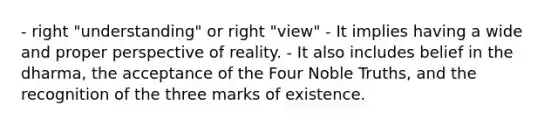 - right "understanding" or right "view" - It implies having a wide and proper perspective of reality. - It also includes belief in the dharma, the acceptance of the Four Noble Truths, and the recognition of the three marks of existence.