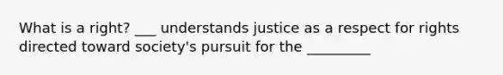 What is a right? ___ understands justice as a respect for rights directed toward society's pursuit for the _________