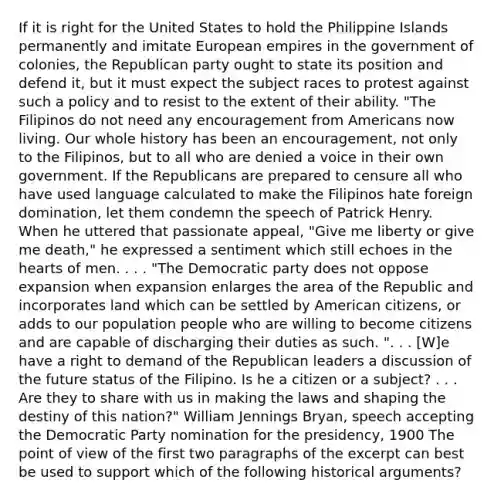 If it is right for the United States to hold the Philippine Islands permanently and imitate European empires in the government of colonies, the Republican party ought to state its position and defend it, but it must expect the subject races to protest against such a policy and to resist to the extent of their ability. "The Filipinos do not need any encouragement from Americans now living. Our whole history has been an encouragement, not only to the Filipinos, but to all who are denied a voice in their own government. If the Republicans are prepared to censure all who have used language calculated to make the Filipinos hate foreign domination, let them condemn the speech of Patrick Henry. When he uttered that passionate appeal, "Give me liberty or give me death," he expressed a sentiment which still echoes in the hearts of men. . . . "The Democratic party does not oppose expansion when expansion enlarges the area of the Republic and incorporates land which can be settled by American citizens, or adds to our population people who are willing to become citizens and are capable of discharging their duties as such. ". . . [W]e have a right to demand of the Republican leaders a discussion of the future status of the Filipino. Is he a citizen or a subject? . . . Are they to share with us in making the laws and shaping the destiny of this nation?" William Jennings Bryan, speech accepting the Democratic Party nomination for the presidency, 1900 The point of view of the first two paragraphs of the excerpt can best be used to support which of the following historical arguments?